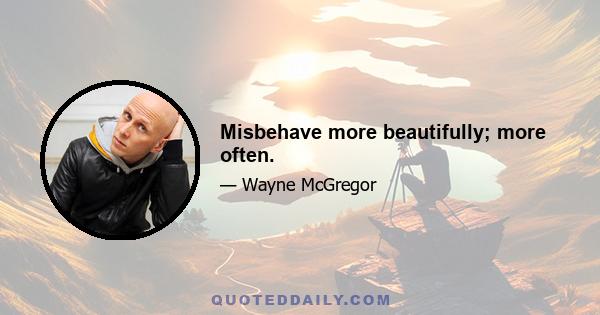 Misbehave more beautifully; more often.