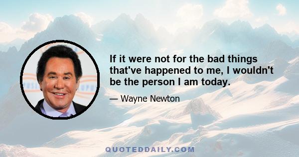 If it were not for the bad things that've happened to me, I wouldn't be the person I am today.