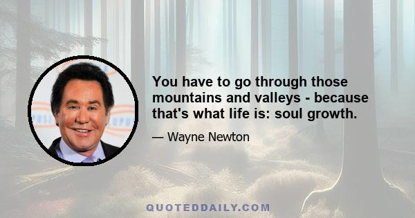 You have to go through those mountains and valleys - because that's what life is: soul growth.