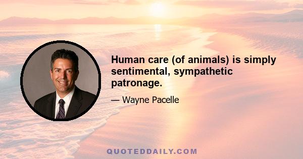 Human care (of animals) is simply sentimental, sympathetic patronage.