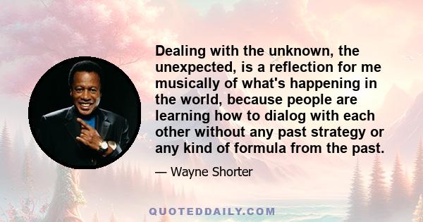 Dealing with the unknown, the unexpected, is a reflection for me musically of what's happening in the world, because people are learning how to dialog with each other without any past strategy or any kind of formula