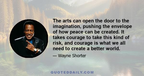 The arts can open the door to the imagination, pushing the envelope of how peace can be created. It takes courage to take this kind of risk, and courage is what we all need to create a better world.