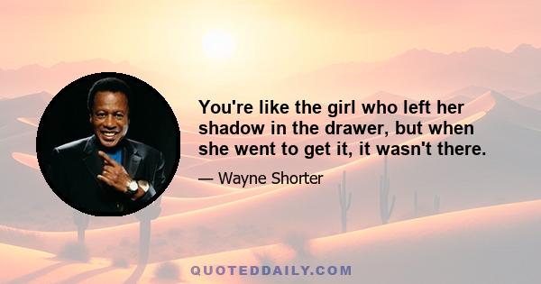 You're like the girl who left her shadow in the drawer, but when she went to get it, it wasn't there.