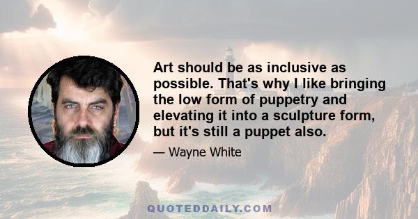 Art should be as inclusive as possible. That's why I like bringing the low form of puppetry and elevating it into a sculpture form, but it's still a puppet also.