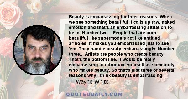 Beauty is embarrassing for three reasons. When we see something beautiful it calls up raw, naked emotion and that's an embarrassing situation to be in. Number two... People that are born beautiful like supermodels act