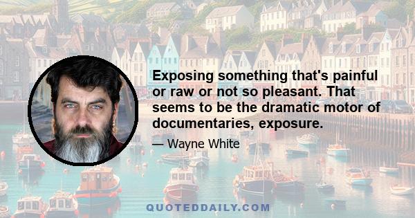 Exposing something that's painful or raw or not so pleasant. That seems to be the dramatic motor of documentaries, exposure.