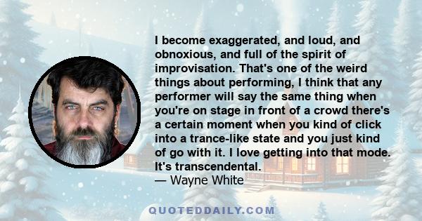 I become exaggerated, and loud, and obnoxious, and full of the spirit of improvisation. That's one of the weird things about performing, I think that any performer will say the same thing when you're on stage in front