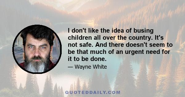 I don't like the idea of busing children all over the country. It's not safe. And there doesn't seem to be that much of an urgent need for it to be done.