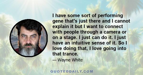 I have some sort of performing gene that's just there and I cannot explain it but I want to connect with people through a camera or on a stage. I just can do it. I just have an intuitive sense of it. So I love doing