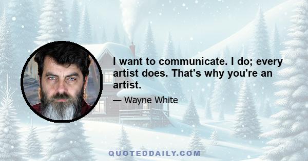 I want to communicate. I do; every artist does. That's why you're an artist.