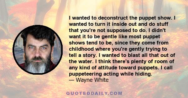 I wanted to deconstruct the puppet show. I wanted to turn it inside out and do stuff that you're not supposed to do. I didn't want it to be gentle like most puppet shows tend to be, since they come from childhood where