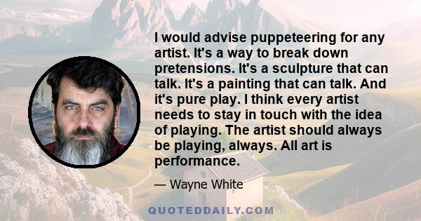 I would advise puppeteering for any artist. It's a way to break down pretensions. It's a sculpture that can talk. It's a painting that can talk. And it's pure play. I think every artist needs to stay in touch with the