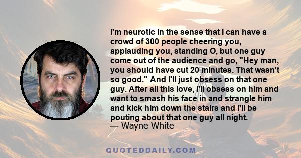 I'm neurotic in the sense that I can have a crowd of 300 people cheering you, applauding you, standing O, but one guy come out of the audience and go, Hey man, you should have cut 20 minutes. That wasn't so good. And