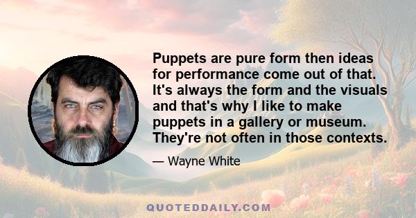 Puppets are pure form then ideas for performance come out of that. It's always the form and the visuals and that's why I like to make puppets in a gallery or museum. They're not often in those contexts.