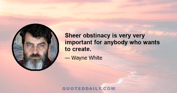 Sheer obstinacy is very very important for anybody who wants to create.