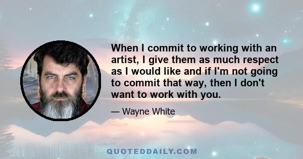 When I commit to working with an artist, I give them as much respect as I would like and if I'm not going to commit that way, then I don't want to work with you.