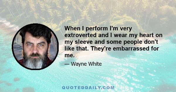 When I perform I'm very extroverted and I wear my heart on my sleeve and some people don't like that. They're embarrassed for me.