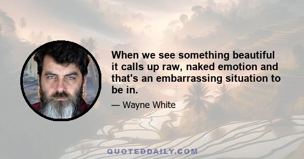 When we see something beautiful it calls up raw, naked emotion and that's an embarrassing situation to be in.