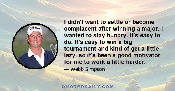 I didn't want to settle or become complacent after winning a major, I wanted to stay hungry. It's easy to do. It's easy to win a big tournament and kind of get a little lazy, so it's been a good motivator for me to work 