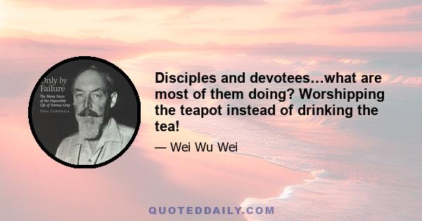 Disciples and devotees…what are most of them doing? Worshipping the teapot instead of drinking the tea!