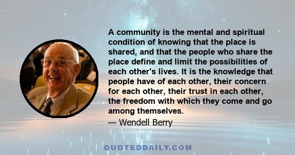 A community is the mental and spiritual condition of knowing that the place is shared, and that the people who share the place define and limit the possibilities of each other's lives. It is the knowledge that people