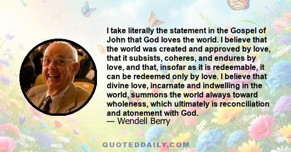 I take literally the statement in the Gospel of John that God loves the world. I believe that the world was created and approved by love, that it subsists, coheres, and endures by love, and that, insofar as it is