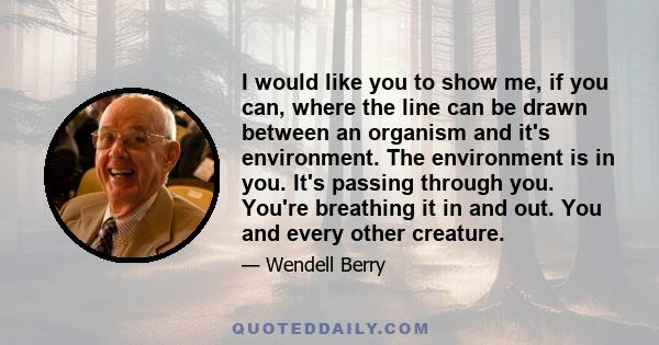 I would like you to show me, if you can, where the line can be drawn between an organism and it's environment. The environment is in you. It's passing through you. You're breathing it in and out. You and every other