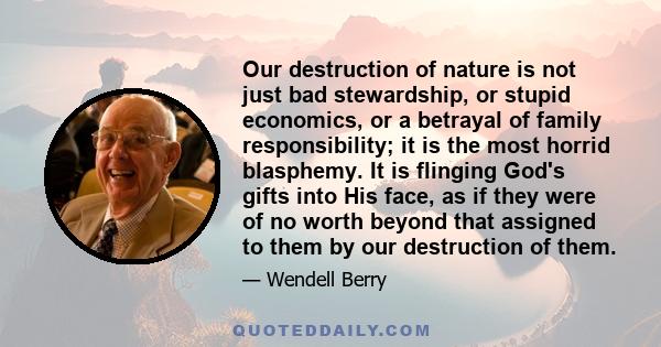 Our destruction of nature is not just bad stewardship, or stupid economics, or a betrayal of family responsibility; it is the most horrid blasphemy. It is flinging God's gifts into His face, as if they were of no worth