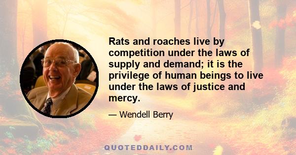 Rats and roaches live by competition under the laws of supply and demand; it is the privilege of human beings to live under the laws of justice and mercy.