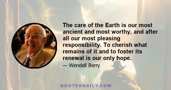 The care of the Earth is our most ancient and most worthy, and after all our most pleasing responsibility. To cherish what remains of it and to foster its renewal is our only hope.