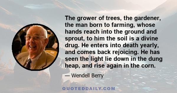 The grower of trees, the gardener, the man born to farming, whose hands reach into the ground and sprout, to him the soil is a divine drug. He enters into death yearly, and comes back rejoicing. He has seen the light