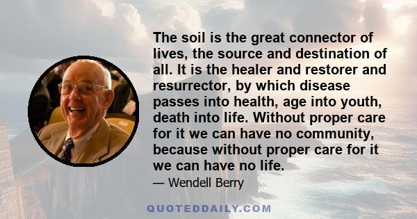 The soil is the great connector of lives, the source and destination of all. It is the healer and restorer and resurrector, by which disease passes into health, age into youth, death into life. Without proper care for