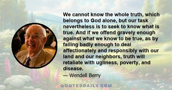 We cannot know the whole truth, which belongs to God alone, but our task nevertheless is to seek to know what is true. And if we offend gravely enough against what we know to be true, as by failing badly enough to deal