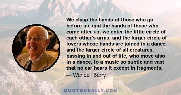 We clasp the hands of those who go before us, and the hands of those who come after us; we enter the little circle of each other's arms, and the larger circle of lovers whose hands are joined in a dance, and the larger