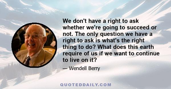 We don't have a right to ask whether we're going to succeed or not. The only question we have a right to ask is what's the right thing to do? What does this earth require of us if we want to continue to live on it?