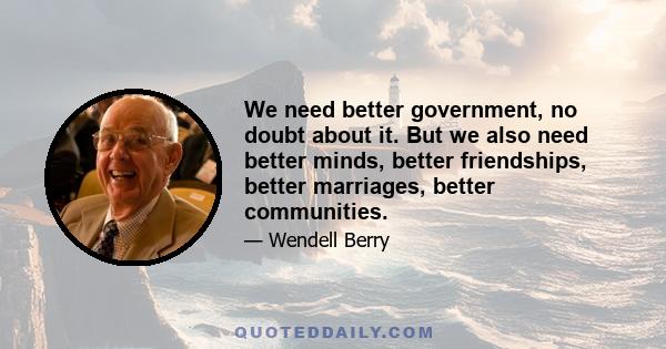 We need better government, no doubt about it. But we also need better minds, better friendships, better marriages, better communities.