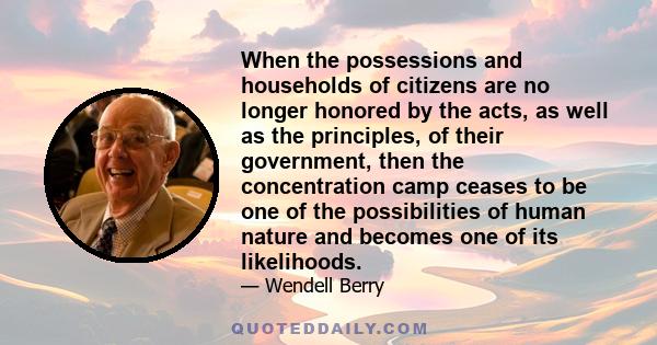 When the possessions and households of citizens are no longer honored by the acts, as well as the principles, of their government, then the concentration camp ceases to be one of the possibilities of human nature and