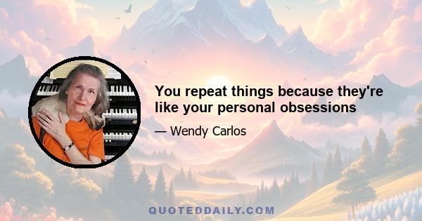 You repeat things because they're like your personal obsessions