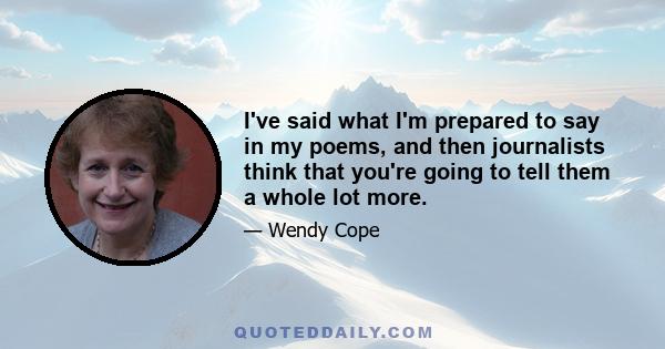 I've said what I'm prepared to say in my poems, and then journalists think that you're going to tell them a whole lot more.