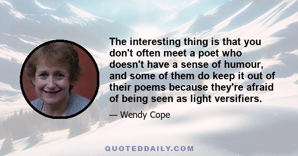 The interesting thing is that you don't often meet a poet who doesn't have a sense of humour, and some of them do keep it out of their poems because they're afraid of being seen as light versifiers.