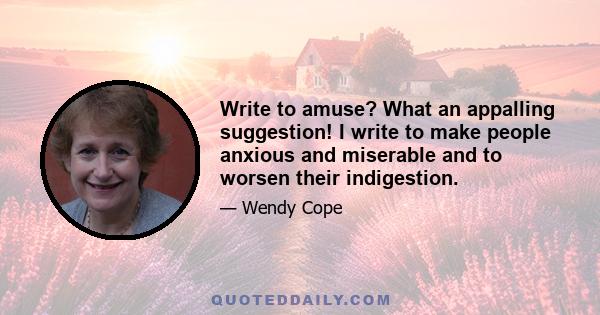 Write to amuse? What an appalling suggestion! I write to make people anxious and miserable and to worsen their indigestion.