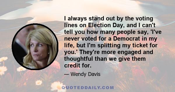 I always stand out by the voting lines on Election Day, and I can't tell you how many people say, 'I've never voted for a Democrat in my life, but I'm splitting my ticket for you.' They're more engaged and thoughtful