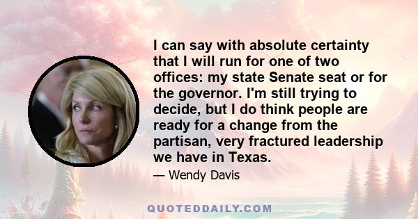 I can say with absolute certainty that I will run for one of two offices: my state Senate seat or for the governor. I'm still trying to decide, but I do think people are ready for a change from the partisan, very