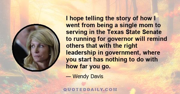 I hope telling the story of how I went from being a single mom to serving in the Texas State Senate to running for governor will remind others that with the right leadership in government, where you start has nothing to 