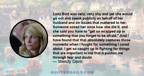 Lady Bird was very, very shy and yet she would go out and speak publicly on behalf of her husband and on issues that mattered to her. Someone asked her once how she did it, and she said you have to get so wrapped up in