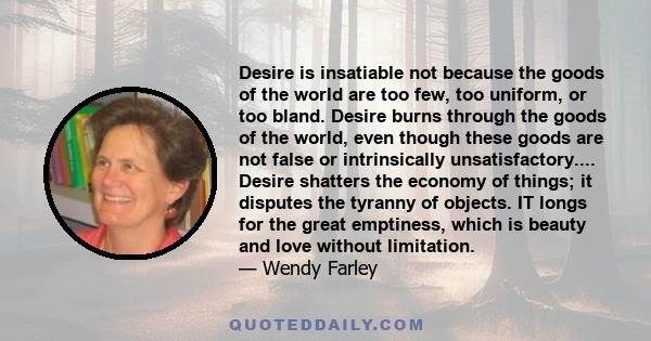 Desire is insatiable not because the goods of the world are too few, too uniform, or too bland. Desire burns through the goods of the world, even though these goods are not false or intrinsically unsatisfactory....