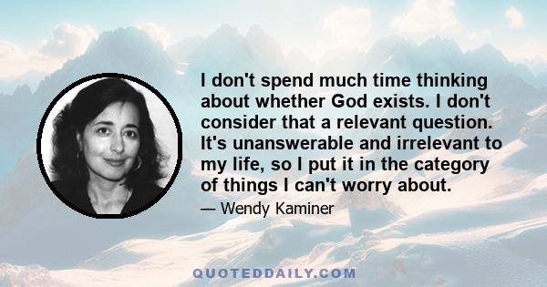 I don't spend much time thinking about whether God exists. I don't consider that a relevant question. It's unanswerable and irrelevant to my life, so I put it in the category of things I can't worry about.