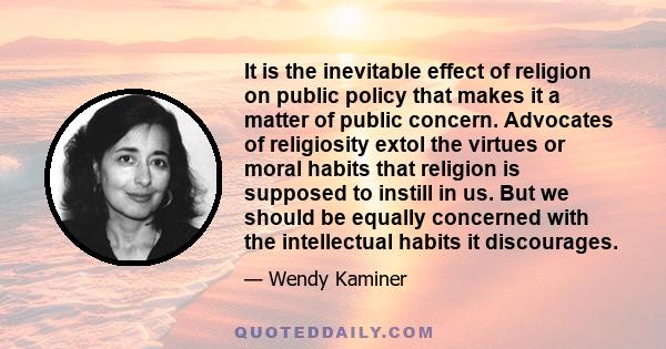 It is the inevitable effect of religion on public policy that makes it a matter of public concern. Advocates of religiosity extol the virtues or moral habits that religion is supposed to instill in us. But we should be