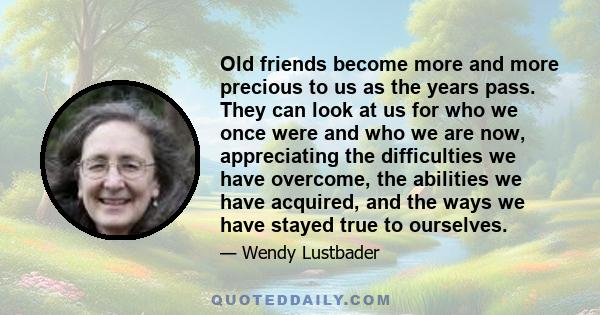 Old friends become more and more precious to us as the years pass. They can look at us for who we once were and who we are now, appreciating the difficulties we have overcome, the abilities we have acquired, and the