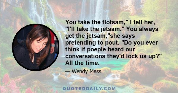 You take the flotsam, I tell her, I'll take the jetsam. You always get the jetsam,she says pretending to pout. Do you ever think if poeple heard our conversations they'd lock us up? All the time.